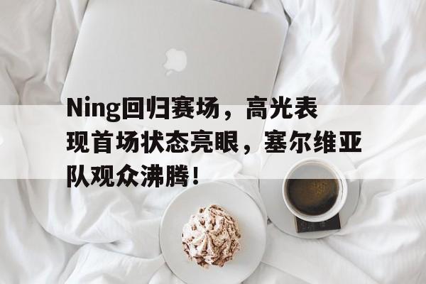 华体会体育-Ning回归赛场，高光表现首场状态亮眼，塞尔维亚队观众沸腾！的简单介绍